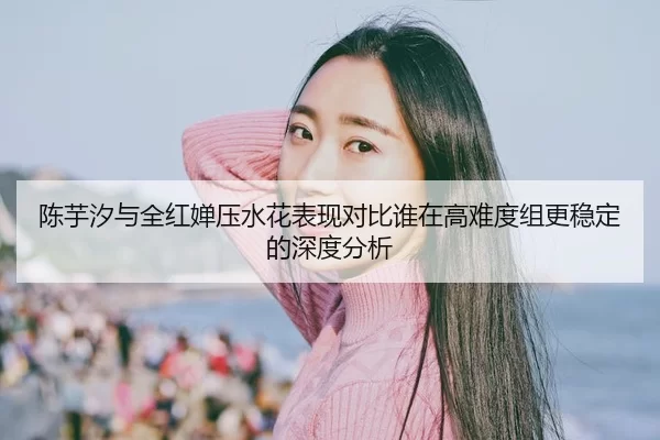 陈芋汐与全红婵压水花表现对比谁在高难度组更稳定的深度分析